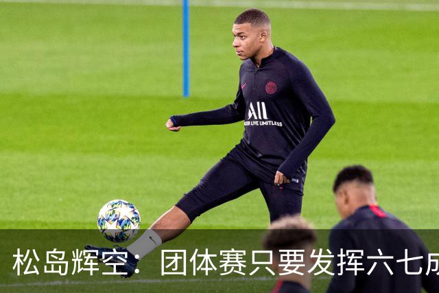 松岛辉空：团体赛只要发挥六七成实力 就能和中国乒乓球队抗衡